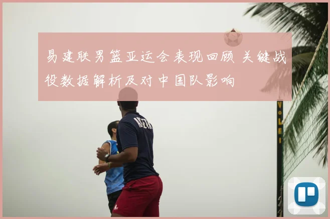 易建联男篮亚运会表现回顾 关键战役数据解析及对中国队影响