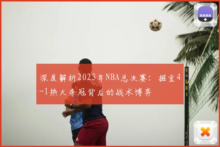 深度解析2023年NBA总决赛：掘金4-1热火夺冠背后的战术博弈