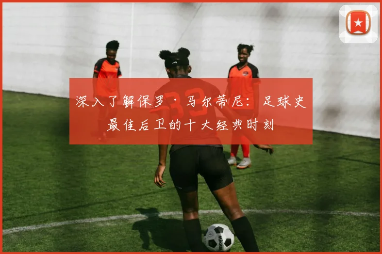 深入了解保罗·马尔蒂尼:足球史上最佳后卫的十大经典时刻