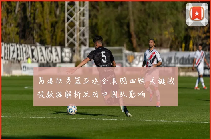 易建联男篮亚运会表现回顾 关键战役数据解析及对中国队影响