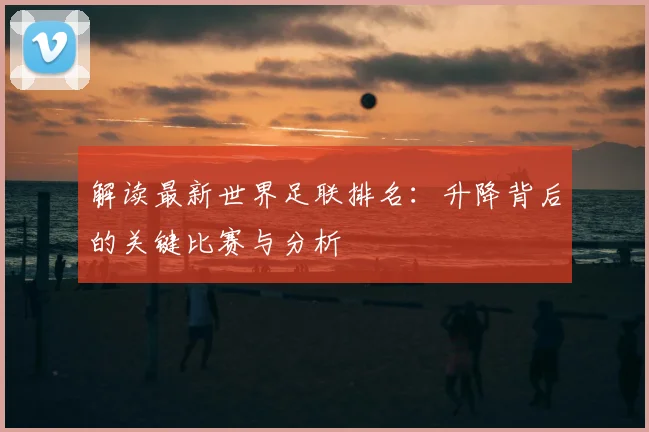 解读最新世界足联排名:升降背后的关键比赛与分析