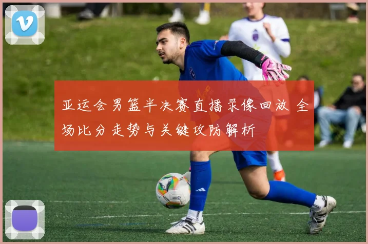亚运会男篮半决赛直播录像回放 全场比分走势与关键攻防解析