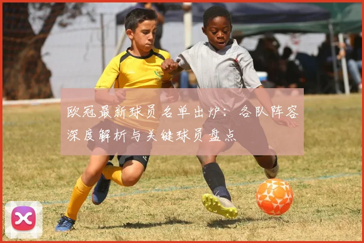 欧冠最新球员名单出炉:各队阵容深度解析与关键球员盘点