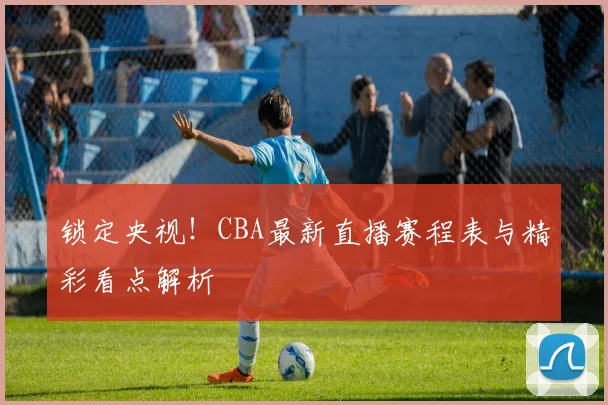 锁定央视！CBA最新直播赛程表与精彩看点解析