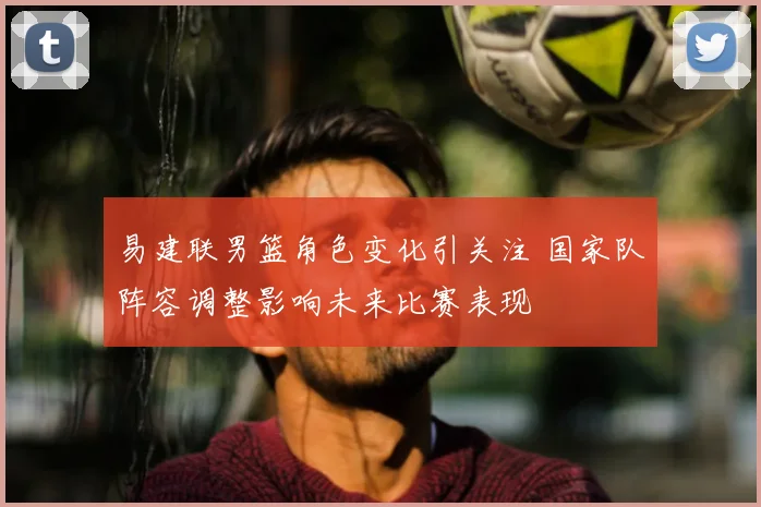 易建联男篮角色变化引关注 国家队阵容调整影响未来比赛表现