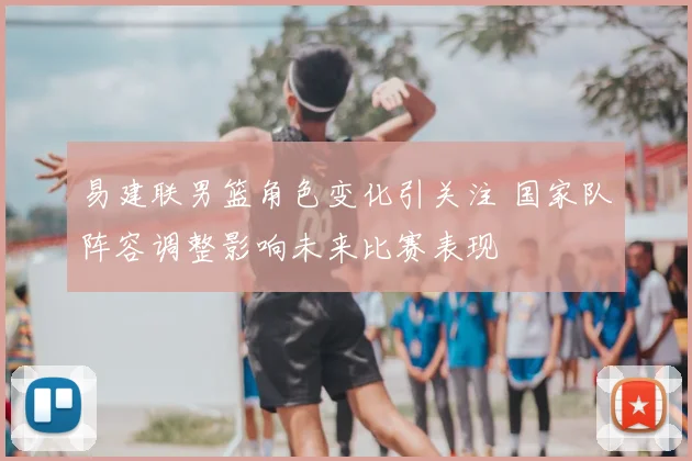 易建联男篮角色变化引关注 国家队阵容调整影响未来比赛表现