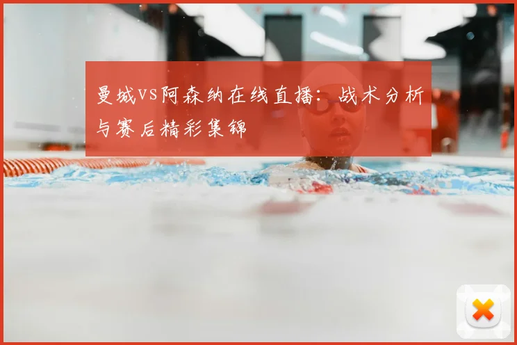 曼城vs阿森纳在线直播：战术分析与赛后精彩集锦
