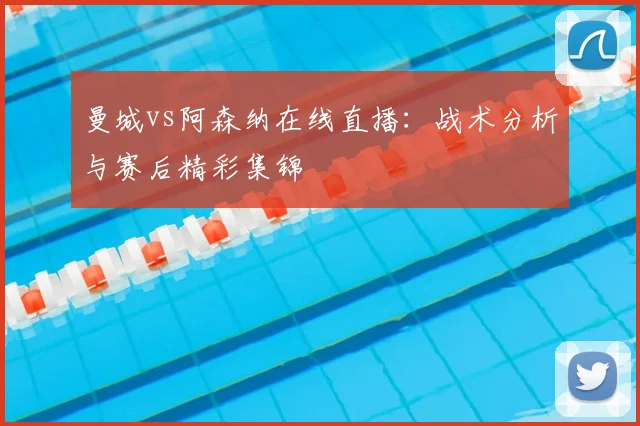 曼城vs阿森纳在线直播：战术分析与赛后精彩集锦