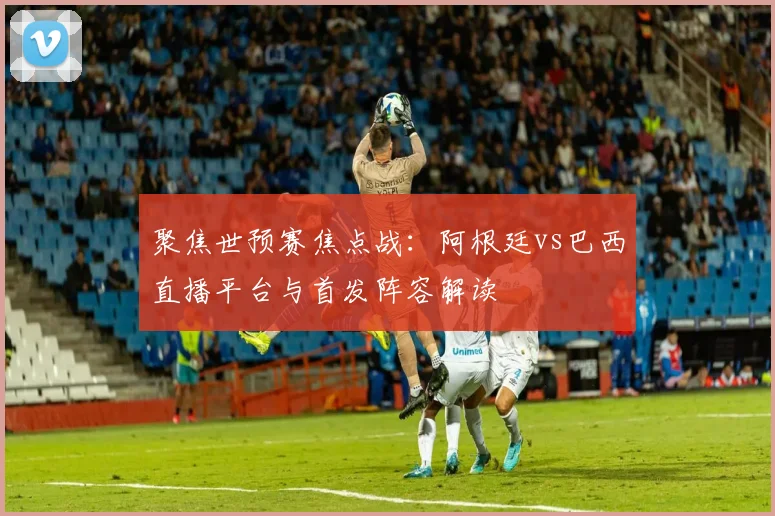 聚焦世预赛焦点战：阿根廷vs巴西直播平台与首发阵容解读